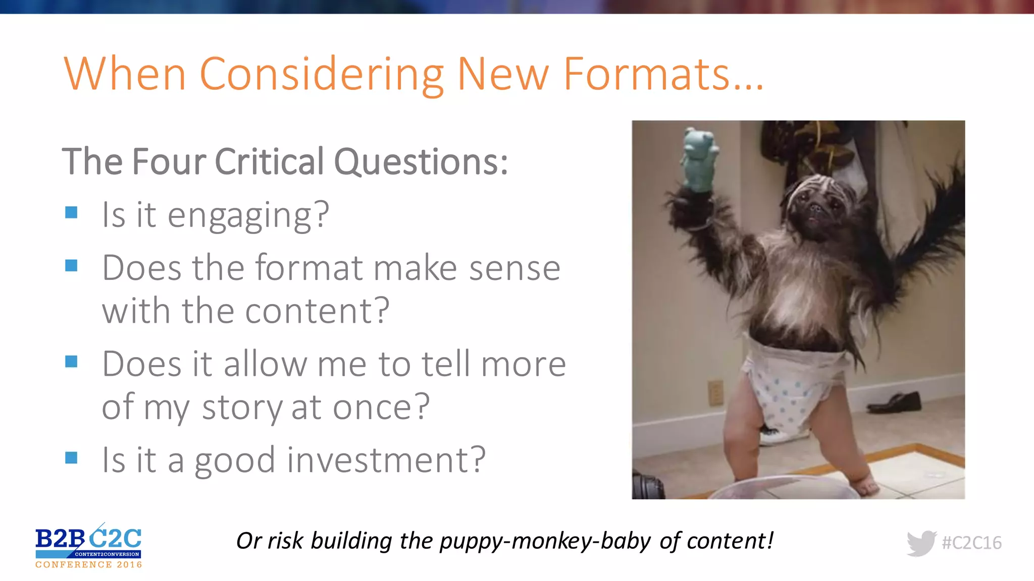 #C2C16
The	Four	Critical	Questions:
§ Is	it	engaging?
§ Does	the	format	make	sense	
with	the	content?
§ Does	it	allow	me	to	tell	more	
of	my	story	at	once?
§ Is	it	a	good	investment?
When	Considering	New	Formats…	
Or	risk	building	the	puppy-monkey-baby	of	content!
 