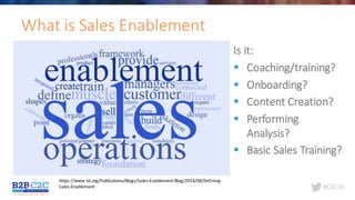 #C2C16
What	is	Sales	Enablement
https://www.td.org/Publications/Blogs/Sales-Enablement-Blog/2014/08/Defining-
Sales-Enablement
Is	it:
§ Coaching/training?
§ Onboarding?
§ Content	Creation?
§ Performing	
Analysis?
§ Basic	Sales	Training?
 