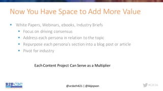 #C2C16
§ White	Papers,	Webinars,	ebooks,	Industry	Briefs
§ Focus	on	driving	consensus
§ Address	each	persona	in	relation	to	the	topic
§ Repurpose	each	persona’s	section	into	a	blog	post	or	article
§ Pivot	for	industry	
Now	You	Have	Space	to	Add	More	Value
Each	Content	Project	Can	Serve	as	a	Multiplier
@ardath421	|	@kkjepson
 