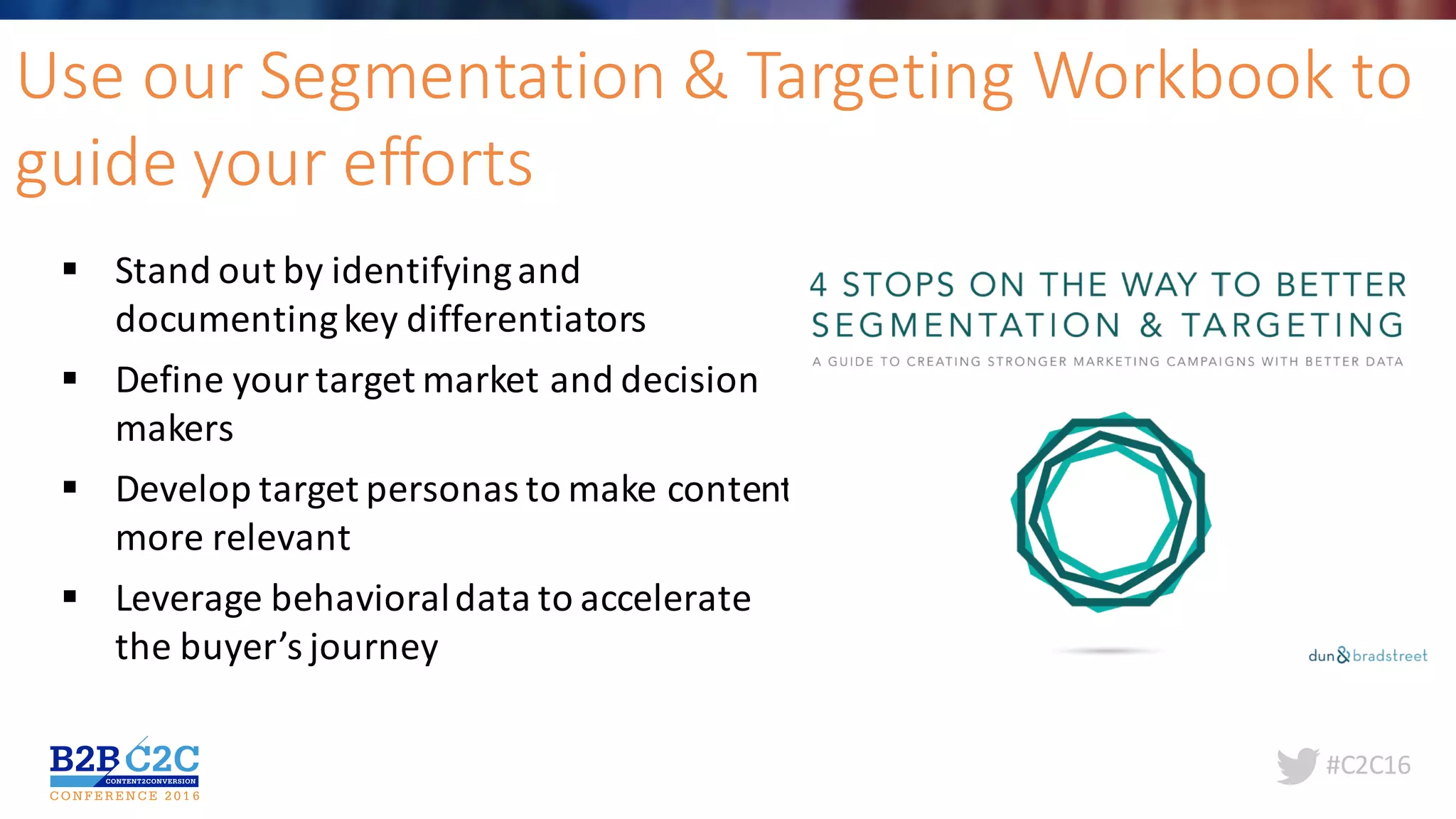 #C2C16
Use	our	Segmentation	&	Targeting	Workbook	to	
guide	your	efforts
§ Stand	out	by	identifying	and	
documenting	key	differentiators
§ Define	your	target	market	and	decision	
makers
§ Develop	target	personas	to	make	content	
more	relevant
§ Leverage	behavioral	data	to	accelerate	
the	buyer’s	journey
 