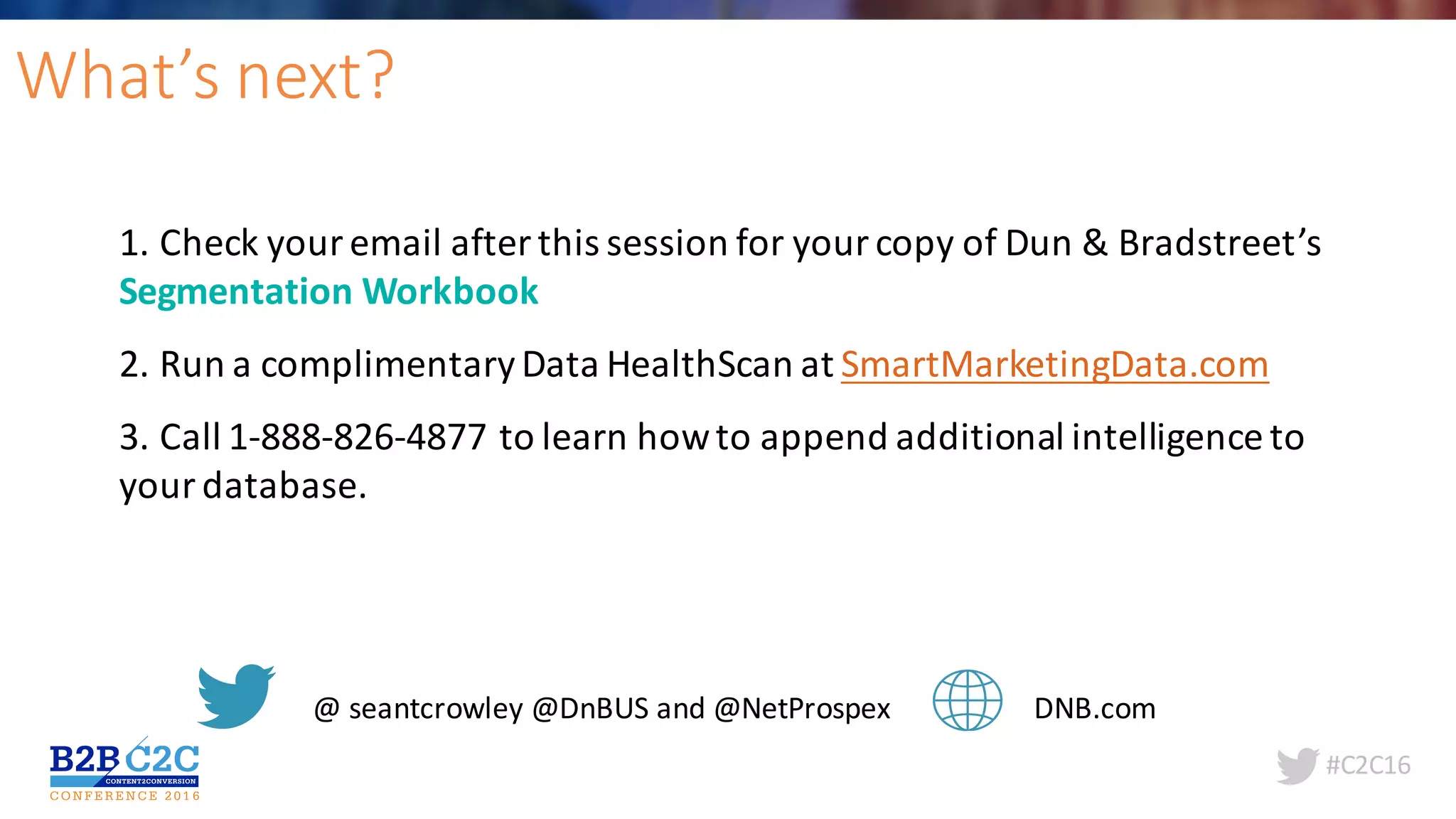 #C2C16
What’s	next?
1.	Check	your	email	after	this	session	for	your	copy	of	Dun	&	Bradstreet’s	
Segmentation	Workbook
2.	Run	a	complimentary	Data	HealthScan at	SmartMarketingData.com
3.	Call	1-888-826-4877	to	learn	how	to	append	additional	intelligence	to	
your	database.	
@	seantcrowley @DnBUS and	@NetProspex DNB.com
 