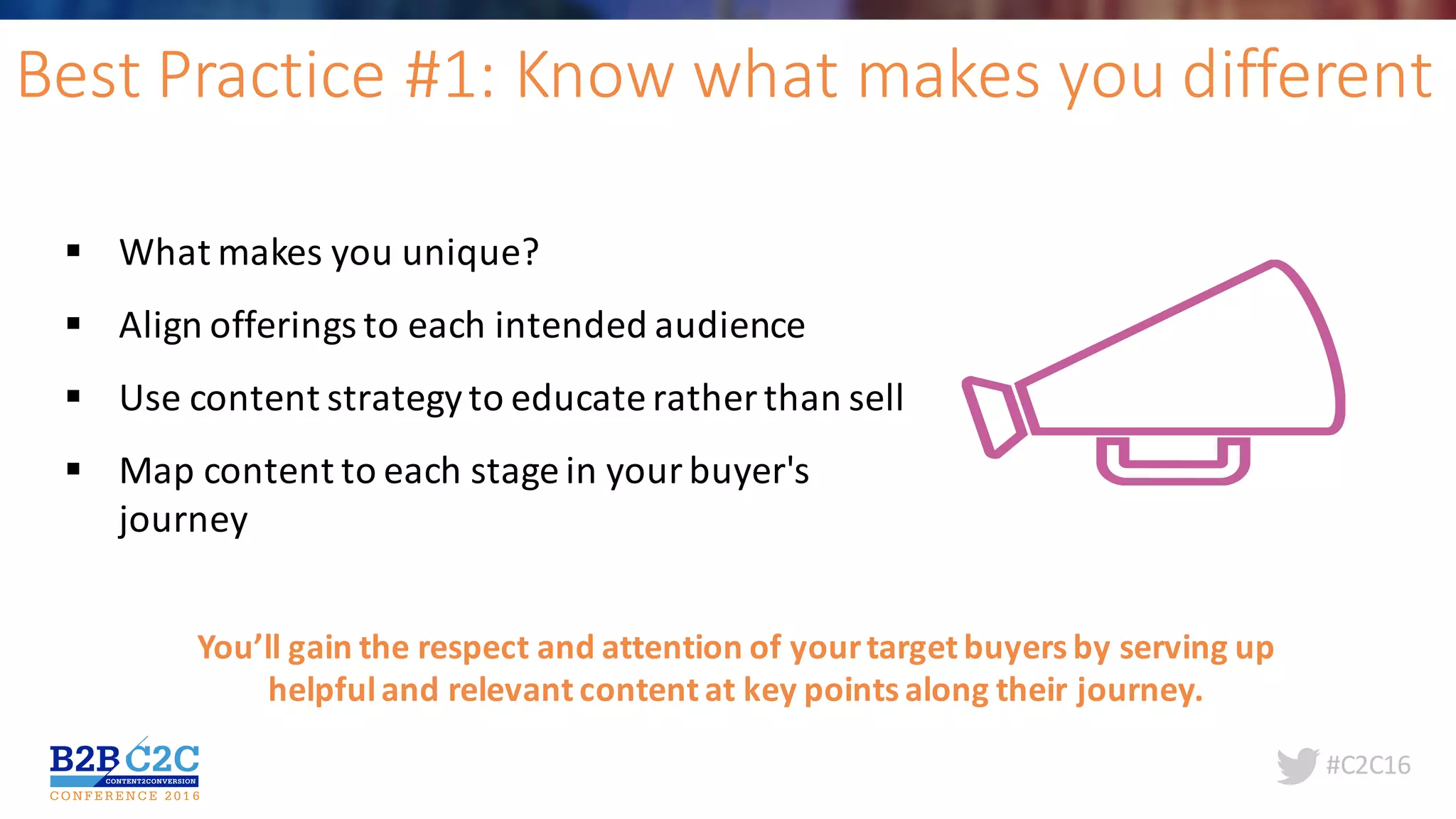 #C2C16
Best	Practice	#1:	Know	what	makes	you	different
§ What	makes	you	unique?	
§ Align	offerings	to	each	intended	audience	
§ Use	content	strategy	to	educate	rather	than	sell
§ Map	content	to	each	stage	in	your	buyer's	
journey
You’ll	gain	the	respect	and	attention	of	your	target	buyers	by	serving	up	
helpful	and	relevant	content	at	key	points	along	their	journey.	
 