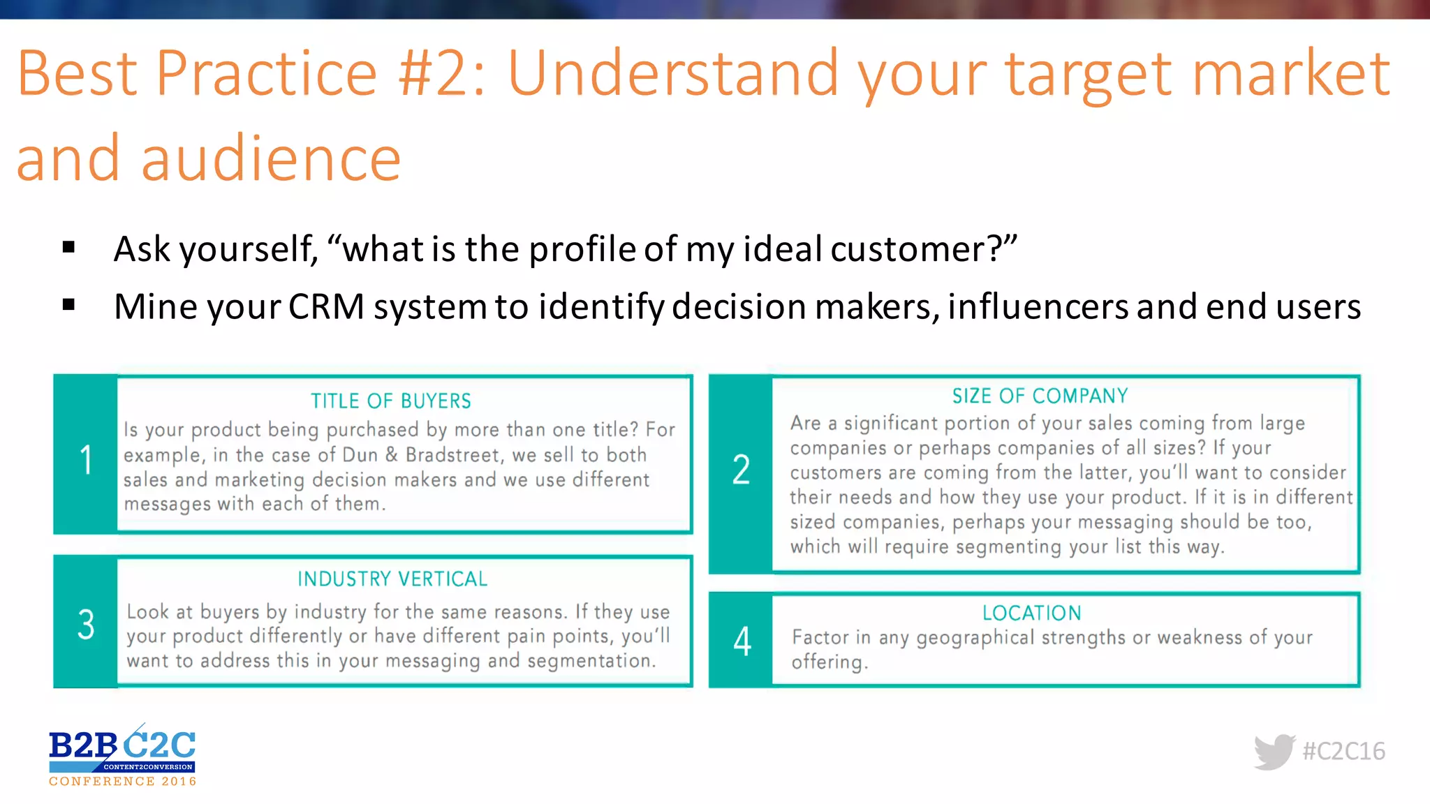 #C2C16
Best	Practice	#2:	Understand	your	target	market	
and	audience	
§ Ask	yourself,	“what	is	the	profile	of	my	ideal	customer?”
§ Mine	your	CRM	system	to	identify	decision	makers,	influencers	and	end	users	
 