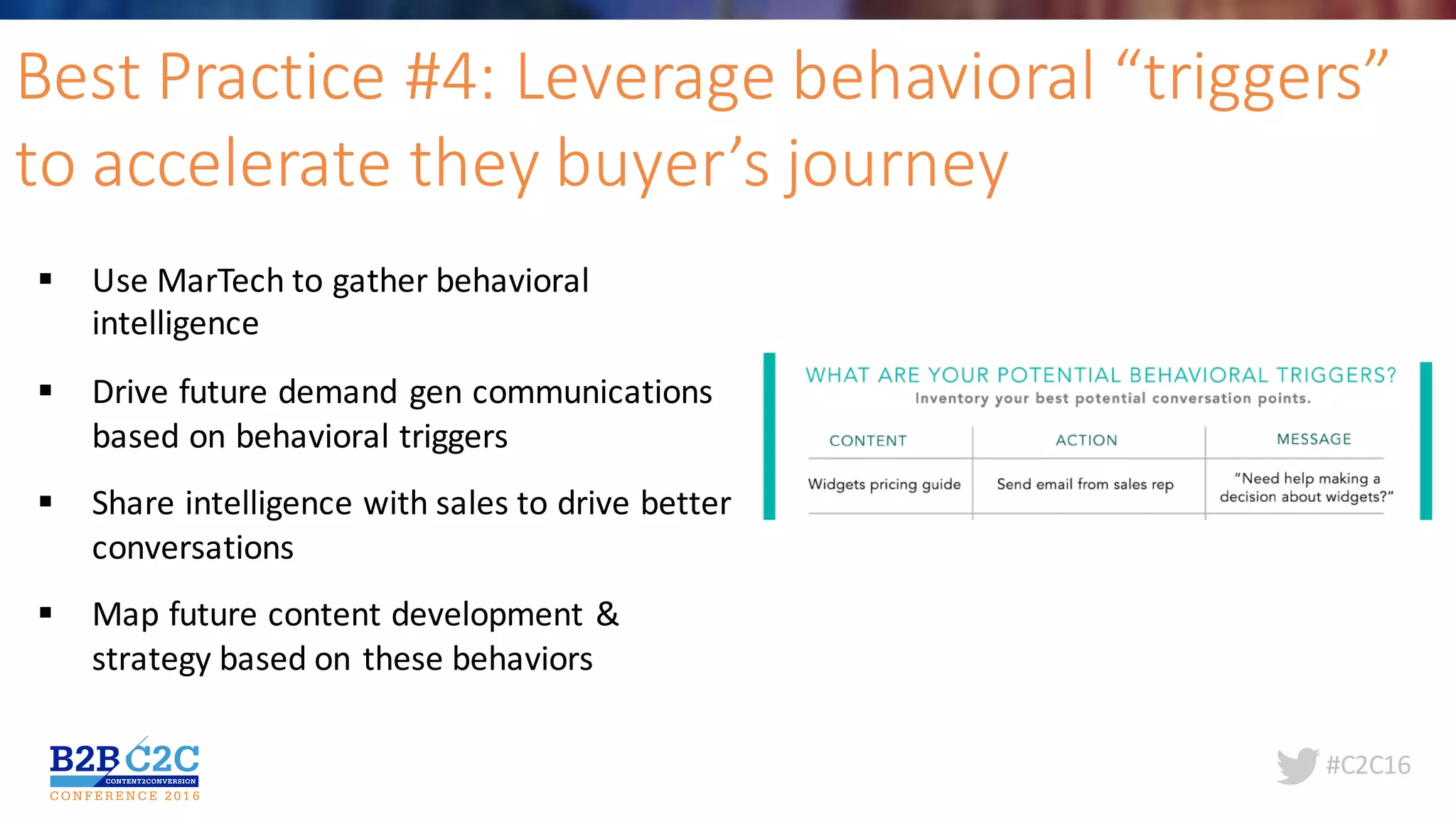 #C2C16
Best	Practice	#4:	Leverage	behavioral	“triggers”	
to	accelerate	they	buyer’s	journey
§ Use	MarTech to	gather	behavioral	
intelligence	
§ Drive	future	demand	gen	communications	
based	on	behavioral	triggers
§ Share	intelligence	with	sales	to	drive	better	
conversations	
§ Map	future	content	development	&	
strategy	based	on	these	behaviors	
 