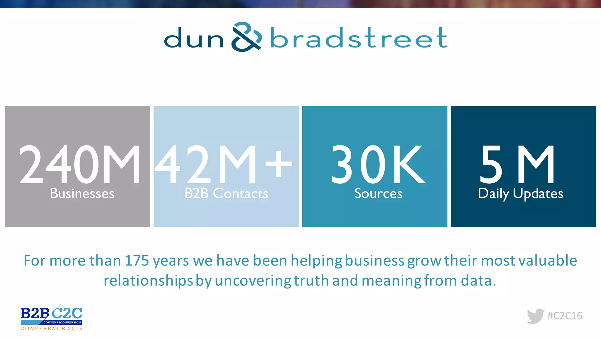 #C2C16
240MBusinesses
42M+B2B Contacts
5 MDaily Updates
30KSources
For	more	than	175	years	we	have	been	helping	business	grow	their	most	valuable	
relationships	by	uncovering	truth	and	meaning	from	data.
 