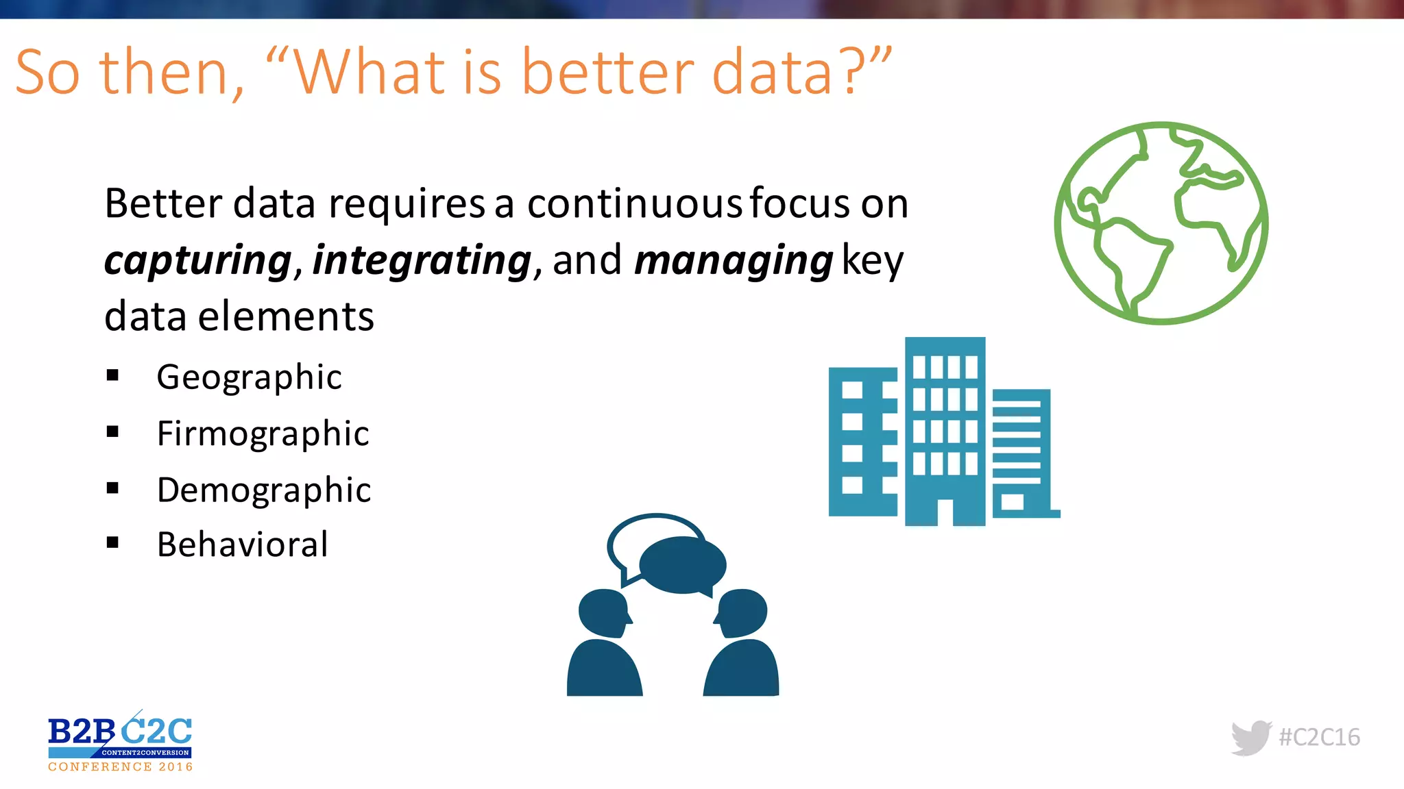 #C2C16
So	then,	“What	is	better	data?”
Better	data	requires	a	continuous	focus	on	
capturing,	integrating,	and	managingkey	
data	elements	
§ Geographic
§ Firmographic
§ Demographic
§ Behavioral
 
