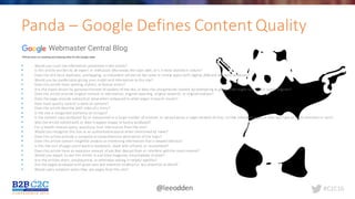 #C2C16@leeodden
Panda	– Google	Defines	Content	Quality
§ Would	you	trust	the	information	presented	in	this	article?
§ Is	this	article	written	by	an	expert	or	enthusiast	who	knows	the	topic	well,	or	is	it	more	shallow	in	nature?
§ Does	the	site	have	duplicate,	overlapping,	or	redundant	articles	on	the	same	or	similar	topics	with	slightly	different	keyword	variations?
§ Would	you	be	comfortable	giving	your	credit	card	information	to	this	site?
§ Does	this	article	have	spelling,	stylistic,	or	factual	errors?
§ Are	the	topics	driven	by	genuine	interests	of	readers	of	the	site,	or	does	the	site	generate	content	by	attempting	to	guess	what might	rank	well	in	search	engines?
§ Does	the	article	provide	original	content	or	information,	original	reporting,	original	research,	or	original	analysis?
§ Does	the	page	provide	substantial	value	when	compared	to	other	pages	in	search	results?
§ How	much	quality	control	is	done	on	content?
§ Does	the	article	describe	both	sides	of	a	story?
§ Is	the	site	a	recognized	authority	on	its	topic?
§ Is	the	content	mass-produced	by	or	outsourced	to	a	large	number	of	creators,	or	spread	across	a	large	network	of	sites,	so	that	individual	pages	or	sites	don't	get	as	much	attention	or	care?
§ Was	the	article	edited	well,	or	does	it	appear	sloppy	or	hastily	produced?
§ For	a	health	related	query,	would	you	trust	information	from	this	site?
§ Would	you	recognize	this	site	as	an	authoritative	source	when	mentioned	by	name?
§ Does	this	article	provide	a	complete	or	comprehensive	description	of	the	topic?
§ Does	this	article	contain	insightful	analysis	or	interesting	information	that	is	beyond	obvious?
§ Is	this	the	sort	of	page	you'd	want	to	bookmark,	share	with	a	friend,	or	recommend?
§ Does	this	article	have	an	excessive	amount	of	ads	that	distract	from	or	interfere	with	the	main	content?
§ Would	you	expect	to	see	this	article	in	a	printed	magazine,	encyclopedia	or	book?
§ Are	the	articles	short,	unsubstantial,	or	otherwise	lacking	in	helpful	specifics?
§ Are	the	pages	produced	with	great	care	and	attention	to	detail	vs.	less	attention	to	detail?
§ Would	users	complain	when	they	see	pages	from	this	site?
 