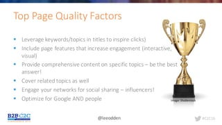 #C2C16@leeodden
Top	Page	Quality	Factors	
§ Leverage	keywords/topics	in	titles	to	inspire	clicks)
§ Include	page	features	that	increase	engagement	(interactive,	
visual)
§ Provide	comprehensive	content	on	specific	topics	– be	the	best	
answer!
§ Cover	related	topics	as	well	
§ Engage	your	networks	for	social	sharing	– influencers!
§ Optimize	for	Google	AND	people Image:	Shutterstock
 
