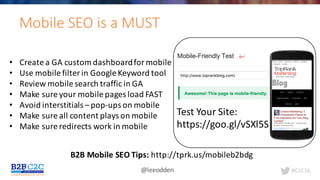 #C2C16@leeodden
Mobile	SEO	is	a	MUST
Test	Your	Site:
https://goo.gl/vSXl5S
• Create	a	GA	custom	dashboard	for	mobile
• Use	mobile	filter	in	Google	Keyword	tool
• Review	mobile	search	traffic	in	GA
• Make	sure	your	mobile	pages	load	FAST
• Avoid	interstitials	– pop-ups	on	mobile
• Make	sure	all	content	plays	on	mobile
• Make	sure	redirects	work	in	mobile
B2B	Mobile	SEO	Tips:	http://tprk.us/mobileb2bdg
 