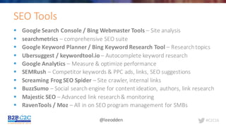 #C2C16@leeodden
§ Google	Search	Console	/	Bing	Webmaster	Tools	– Site	analysis
§ searchmetrics – comprehensive	SEO	suite
§ Google	Keyword	Planner	/	Bing	Keyword	Research	Tool	– Research	topics
§ Ubersuggest /	keywordtool.io – Autocomplete	keyword	research
§ Google	Analytics	– Measure	&	optimize	performance
§ SEMRush – Competitor	keywords &	PPC	ads,	links,	SEO	suggestions
§ Screaming	Frog	SEO	Spider	– Site	crawler,	internal	links
§ BuzzSumo – Social	search	engine	for	content	ideation,	authors,	link	research
§ Majestic	SEO	– Advanced	link	research	&	monitoring
§ RavenTools /	Moz – All	in	on	SEO	program	management	for	SMBs		
SEO	Tools
 