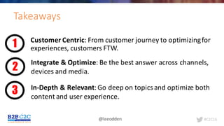 #C2C16@leeodden
Takeaways
Customer	Centric:	From	customer	journey	to	optimizing	for	
experiences,	customers	FTW.1
2
3
Integrate	&	Optimize:	Be	the	best	answer	across	channels,	
devices	and	media.
In-Depth	&	Relevant:	Go	deep	on	topics	and	optimize	both	
content	and	user	experience.
 