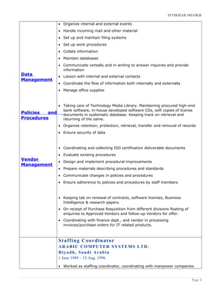 IFTIKHAR SHAIKH 
Data 
Management 
Policies and 
Procedures 
Vendor 
Management 
· Organize internal and external events 
· Handle incoming mail and other material 
· Set up and maintain filing systems 
· Set up work procedures 
· Collate information 
· Maintain databases 
· Communicate verbally and in writing to answer inquiries and provide 
information 
· Liaison with internal and external contacts 
· Coordinate the flow of information both internally and externally 
· Manage office supplies 
· Taking care of Technology Media Library. Maintaining procured high-end 
bank software, in-house developed software CDs, soft copies of license 
documents in systematic database. Keeping track on retrieval and 
returning of the same. 
· Organize retention, protection, retrieval, transfer and removal of records 
· Ensure security of data 
· Coordinating and collecting ISO certification deliverable documents 
· Evaluate existing procedures 
· Design and implement procedural improvements 
· Prepare materials describing procedures and standards 
· Communicate changes in policies and procedures 
· Ensure adherence to policies and procedures by staff members 
· Keeping tab on renewal of contracts, software licenses, Business 
Intelligence & research papers. 
· On receipt of Purchase Requisition from different divisions floating of 
enquiries to Approved Vendors and follow-up Vendors for offer. 
· Coordinating with finance dept., and vendor in processing 
invoices/purchase orders for IT related products. 
Staffing Coordinator 
ARABIC COMPUTER SYSTEMS LTD. 
Riy adh, Saudi Arabia 
1 June 1989 – 15 Aug. 1996 
· Worked as staffing coordinator, coordinating with manpower companies 
Page 4 
 