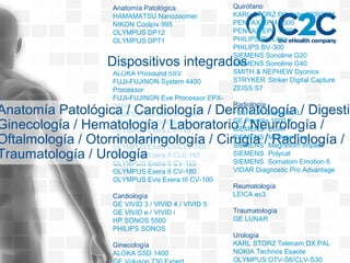 Anatomía Patológica
HAMAMATSU Nanozoomer
NIKON Coolpix 995
OLYMPUS DP12
OLYMPUS DP71
Digestivo
ALOKA IPC 1530
ALOKA Prosound 5SV
FUJI-FUJINON System 4400
Processor
FUJI-FUJINON Eve Processor EPX-
201H
FUJIFILM Sonosite S-Nerve
MOBILWAVE DOCBase Station
OLYMPUS Exera CV-140
OLYMPUS Exera CV-145
OLYMPUS Exera CV/CLV-160
OLYMPUS Exera II CLE-165
OLYMPUS Exera II CV-165
OLYMPUS Exera II CV-180
OLYMPUS Evis Exera III CV-190
Cardiología
GE VIVID 3 / VIVID 4 / VIVID 5
GE VIVID e / VIVID i
HP SONOS 5500
PHILIPS SONOS
Ginecología
ALOKA SSD 1400
Anatomía Patológica / Cardiología / Dermatología / Digestiv
Ginecología / Hematología / Laboratorio / Neurología /
Oftalmología / Otorrinolaringología / Cirugía / Radiología /
Traumatología / Urología
Dispositivos integrados
Quirófano
KARL STORZ PC-Aida 20093301
PENTAX EPM 3500
PENTAX EPK 1000
PHILIPS BV Libra
PHILIPS BV-300
SIEMENS Sonoline G20
SIEMENS Sonoline G40
SMITH & NEPHEW Dyonics
STRYKER Striker Digital Capture
ZEISS S7
Radiología
FUJI FCR Capsula XL
GE Prestilix 1600 X
SIEMENS ECAT
SIEMENS Multistar Top
SIEMENS Magnetom Impact
SIEMENS Polycat
SIEMENS Somatom Emotion 6
VIDAR Diagnostic Pro Advantage
Reumatología
LEICA ec3
Traumatología
GE LUNAR
Urología
KARL STORZ Telecam DX PAL
NOKIA Technos Esaote
OLYMPUS OTV-S6/CLV-S30
 