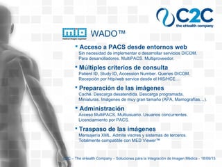  Acceso a PACS desde entornos web
Sin necesidad de implementar o desarrollar servicios DICOM.
Para desarrolladores. MultiPACS. Multiproveedor.
 Múltiples criterios de consulta
Patient ID, Study ID, Accession Number. Queries DICOM.
Recepción por http/web service desde el HIS/HCE…
 Preparación de las imágenes
Caché. Descarga desatendida. Descarga programada.
Miniaturas. Imágenes de muy gran tamaño (APA, Mamografías…).
 Administración
Acceso MultiPACS. Multiusuario. Usuarios concurrentes.
Licenciamiento por PACS.
 Traspaso de las imágenes
Mensajería XML. Admite visores y sistemas de terceros.
Totalmente compatible con MED Viewer™
WADO™
C2C – The eHealth Company – Soluciones para la Integración de Imagen Médica - 18/09/15
 