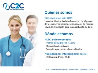 Quiénes somos
C2C nació en el año 2005
La comunidad de las Islas Baleares, con algunos
de los primeros hospitales sin papeles de España,
sirvió de inspiración para la constitución de C2C.
C2C - The eHealth company – Presentación Corporativa - 18/09/15
Dónde estamos
 C2C. Sede corporativa
Palma de Mallorca (España)
Desarrollo de software
Soporte a partners y clientes finales
 Delegaciones internacionales (próx.)
Colombia, Perú, Chile
 