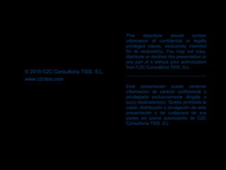 This slideshow should contain
information of confidential or legally
privileged nature, exclusively intended
for its recipient(s). You may not copy,
distribute or disclose this presentation or
any part of it without prior authorization
from C2C Consultoría TSIS, S.L.
Esta presentación puede contener
información de carácer confidencial o
privilegiada exclusivamente dirigida a
su(s) destinatario(s). Queda prohibida la
copia, distribución o divulgación de esta
presentación o de cualquiera de sus
partes sin previa autorización de C2C
Consultoría TSIS, S.L.
© 2015 C2C Consultoría TSIS, S.L.
www.c2ctsis.com
 
