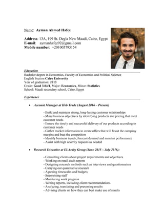 Name: Ayman Ahmed Hafez
Address: 13A, 199 St. Degla New Maadi, Cairo, Egypt
E-mail: aymanhafez92@gmail.com
Mobile number: +201005795154
Education
Bachelor degree in Economics, Faculty of Economics and Political Science-
English Section Cairo University
Year of graduation: 2013
Grade: Good 3.04/4, Major: Economics, Minor: Statistics
School: Maadi secondary school, Cairo, Egypt
Experience
 Account Manager at Hob Trade (August 2016 – Present)
- Build and maintain strong, long-lasting customer relationships
- Make business objectives by identifying products and pricing that meet
customer needs
- Ensure the timely and successful delivery of our products according to
customer needs
- Gather market information to create offers that will boost the company
margins and beat the competitors
- Identify business trends, forecast demand and monitor performance
- Assist with high severity requests as needed
 Research Executive at El-Araby Group (June 2015 – July 2016):
- Consulting clients about project requirements and objectives
- Working on retail audit reports
- Designing research methods such as interviews and questionnaires
- Carrying out quantitative research
- Agreeing timescales and budgets
- Supervising staff
- Monitoring work progress
- Writing reports, including client recommendations
- Analyzing, translating and presenting results
- Advising clients on how they can best make use of results
 
