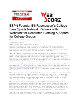 ESPN Founder Bill Rasmussen`s College
Fanz Sports Network Partners with
Webstorz for Decorated Clothing & Apparel
for College Groups
* Reuters is not responsible for the content in this press release.
Fri Aug 28, 2009 4:13pm EDT
GRAND ISLAND, Neb.--(Business Wire)--
College Fanz Sports Network, the world`s largest online college sports
community launched by ESPN founder Bill Rasmussen, is partnering with
Webstorz to offer decorated apparel to clubs and organizations at colleges
and universities exclusively online through College Fanz.
"We are pleased to announce our new partnership with Webstorz, providing a
unique opportunity to design your own clothing and apparel items for college
teams, clubs, fraternities, sororities, alumni and other groups," said
Rasmussen, the CEO and founding partner of College Fanz. "All proceeds from
the College Fanz Webstorz will be distributed to the College Fanz Scholarship
Fund,the NAIA and the club or organization."
A wide variety of logo-embroidered clothing and apparel, including t-shirts
and sweatshirts, are available for order through the College Fanz Webstorz at
http://www.webstorz.biz/CollegeFanz.html Customers can order items in any
quantity. There is also a selection of College Fanz logoed apparel available
through Webstorz as well.
"Through our partnership with College Fanz, we are now able to make decorated
apparel accessible to teams, students, alumni and fanz of all colleges and
universities," said Dan Fisher, founder of Webstorz. "We are proud to offer
the inaugural season College Fanz NAIA Game of the Week t-shirt in black,
white, gray and each team's colors."
The inaugural season of the College Fanz NAIA Football Game of the Week
premieres this Saturday, August 29th, with live video stream TV coverage of
the College Fanz First Down Classic from Platte City, MO. Avila University
meets Doane College at 2 p.m. Eastern / 1 p.m. Central in the opener of a
day-night double-header, with live coverage of the McKendree University and
Ottawa University contest to follow at 8 p.m. Eastern / 7 p.m. Central.
College Fanz will also begin video stream TV broadcasting 24 hours a day,
seven days a week on Saturday, August 29th, with programming that includes
 
