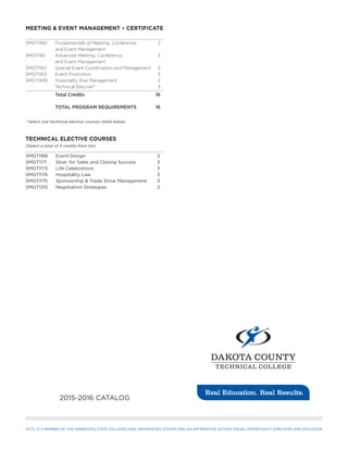 DCTC IS A MEMBER OF THE MINNESOTA STATE COLLEGES AND UNIVERSITIES SYSTEM AND AN AFFIRMATIVE ACTION, EQUAL OPPORTUNITY EMPLOYER AND EDUCATOR.
2015-2016 CATALOG
MEETING & EVENT MANAGEMENT – CERTIFICATE
SMGT1160	 Fundamentals of Meeting, Conference, 	 2	
	 and Event Management	
SMGT1161	 Advanced Meeting, Conference, 	 3
	 and Event Management	
SMGT1162	 Special Event Coordination and Management	 3
SMGT1163	 Event Promotion	 3
SMGT1695	 Hospitality Risk Management	 2
	 Technical Elective*	 3
	 Total Credits	 16
	 TOTAL PROGRAM REQUIREMENTS	 16
* Select one technical elective courses listed below.
TECHNICAL ELECTIVE COURSES
(Select a total of 3 credits from list)
SMGT1166	 Event Design	 3
SMGT1171	 Strat. for Sales and Closing Success	 3
SMGT1173	 Life Celebrations	 3
SMGT1174	 Hospitality Law	 3
SMGT1175	 Sponsorship & Trade Show Management	 3
SMGT1215	 Negotiation Strategies	 3
 