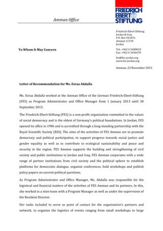 Letter of Recommendation for Ms. Esraa Abdalla
Ms. Esraa Abdalla worked at the Amman Office of the German Friedrich-Ebert-Stiftung
(FES) as Program Administrator and Office Manager from 1 January 2013 until 30
September 2015.
The Friedrich-Ebert-Stiftung (FES) is a non-profit organization committed to the values
of social democracy and is the oldest of Germany’s political foundations. In Jordan, FES
opened its office in 1986 and is accredited through a long-standing partnership with the
Royal Scientific Society (RSS). The aims of the activities of FES Amman are to promote
democracy and political participation, to support progress towards social justice and
gender equality as well as to contribute to ecological sustainability and peace and
security in the region. FES Amman supports the building and strengthening of civil
society and public institutions in Jordan and Iraq. FES Amman cooperates with a wide
range of partner institutions from civil society and the political sphere to establish
platforms for democratic dialogue, organize conferences, hold workshops and publish
policy papers on current political questions.
As Program Administrator and Office Manager, Ms. Abdalla was responsible for the
logistical and financial matters of the activities of FES Amman and its partners. In this,
she worked in a mini-team with a Program Manager as well as under the supervision of
the Resident Director.
Her tasks included to serve as point of contact for the organization’s partners and
network, to organize the logistics of events ranging from small workshops to large
Friedrich-Ebert-Stiftung
Jordan & Iraq
P.O. Box 941876
Amman 11194
Jordan
Tel.: +962 6 5680810
Fax: +962 6 5696478
fes@fes-jordan.org
www.fes-jordan.org
Amman, 23 November 2015
To Whom It May Concern
Amman Office
 