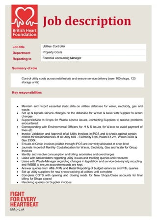 Job description
Summary of role
Control utility costs across retail estate and ensure service delivery (over 700 shops, 125
storage units)
Key responsibilities
 Maintain and record essential static data on utilities database for water, electricity, gas and
waste.
 Set up & Update service changes on the database for Waste & liaise with Supplier to action
changes
 Support/advice to Shops for Waste service issues- contacting Suppliers to resolve problems
encountered
 Corresponding with Environmental Officers for H & S issues for Waste to avoid payment of
fines etc
 Invoice Validation and Approval of all Utility Invoices in IPOS and to check against certain
criteria for reasonableness of all utility bills - Electricity £3m, Waste £1.2m, Water £400k &
Gas £300k
 Ensure all Group invoices posted through IPOS are correctly allocated at shop level
 Journals Import of Monthly Cost allocation for Waste, Electricity, Gas and Water for Group
Invoices
 Identify and resolve consumption and billing anomalies and overcharges
 Liaise with Stakeholders regarding utility issues and tracking queries until resolved.
 Liaise with Waste Manager regarding changes in legislation and service delivery e/g recycling
and WEEE to ensure accurate records are kept.
 Answer queries from AMs /RMs and Retail Reporting of budget variances and P&L queries.
 Set up utility suppliers for new shops tracking all utilities until complete
 Complete COTS with opening and closing reads for New Shops/Close accounts for final
billing for Shops closed
 Resolving queries on Supplier invoices
Job title Utilities Controller
Department Property Costs
Reporting to Financial Accounting Manager
 