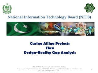 Curing Ailing Projects
Thru
Design-Reality Gap Analysis
National Information Technology Board (NITB)
1
B y J a m i l W a r r a i c h ( D i r e c t o r P M O )
N a t i o n a l I n f o r m a t i o n T e c h n o l o g y B o a r d ( G o v e r n m e n t o f P a k i s t a n )
( w a d a i c h @ g m a i l . c o m )
 