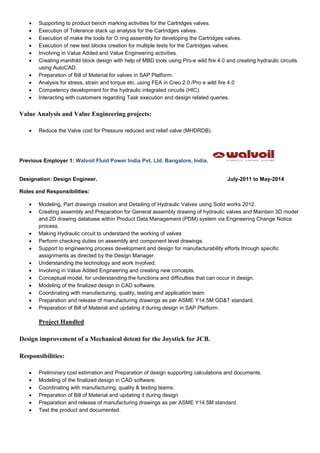  Supporting to product bench marking activities for the Cartridges valves.
 Execution of Tolerance stack up analysis for the Cartridges valves.
 Execution of make the tools for O ring assembly for developing the Cartridges valves.
 Execution of new test blocks creation for multiple tests for the Cartridges valves.
 Involving in Value Added and Value Engineering activities.
 Creating manifold block design with help of MBD tools using Pro-e wild fire 4.0 and creating hydraulic circuits
using AutoCAD.
 Preparation of Bill of Material for valves in SAP Platform.
 Analysis for stress, strain and torque etc..using FEA in Creo 2.0 /Pro e wild fire 4.0
 Competency development for the hydraulic integrated circuits (HIC).
 Interacting with customers regarding Task execution and design related queries.
Value Analysis and Value Engineering projects:
 Reduce the Valve cost for Pressure reduced and relief valve (MHDRDB).
Previous Employer 1: Walvoil Fluid Power India Pvt. Ltd. Bangalore, India.
Designation: Design Engineer. July-2011 to May-2014
Roles and Responsibilities:
 Modeling, Part drawings creation and Detailing of Hydraulic Valves using Solid works 2012.
 Creating assembly and Preparation for General assembly drawing of hydraulic valves and Maintain 3D model
and 2D drawing database within Product Data Management (PDM) system via Engineering Change Notice
process.
 Making Hydraulic circuit to understand the working of valves
 Perform checking duties on assembly and component level drawings.
 Support to engineering process development and design for manufacturability efforts through specific
assignments as directed by the Design Manager.
 Understanding the technology and work involved.
 Involving in Value Added Engineering and creating new concepts.
 Conceptual model, for understanding the functions and difficulties that can occur in design.
 Modeling of the finalized design in CAD software.
 Coordinating with manufacturing, quality, testing and application team.
 Preparation and release of manufacturing drawings as per ASME Y14.5M GD&T standard.
 Preparation of Bill of Material and updating it during design in SAP Platform.
Project Handled
Design improvement of a Mechanical detent for the Joystick for JCB.
Responsibilities:
 Preliminary cost estimation and Preparation of design supporting calculations and documents.
 Modeling of the finalized design in CAD software.
 Coordinating with manufacturing, quality & testing teams.
 Preparation of Bill of Material and updating it during design
 Preparation and release of manufacturing drawings as per ASME Y14.5M standard.
 Test the product and documented.
 
