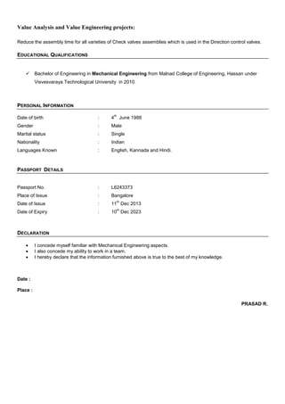 Value Analysis and Value Engineering projects:
Reduce the assembly time for all varieties of Check valves assemblies which is used in the Direction control valves.
EDUCATIONAL QUALIFICATIONS
 Bachelor of Engineering in Mechanical Engineering from Malnad College of Engineering, Hassan under
Visvesvaraya Technological University in 2010.
PERSONAL INFORMATION
Date of birth : 4
th
June 1988
Gender : Male
Marital status : Single
Nationality : Indian
Languages Known : English, Kannada and Hindi.
PASSPORT DETAILS
Passport No. : L6243373
Place of Issue : Bangalore
Date of Issue : 11
th
Dec 2013
Date of Expiry : 10
th
Dec 2023
DECLARATION
 I concede myself familiar with Mechanical Engineering aspects.
 I also concede my ability to work in a team.
 I hereby declare that the information furnished above is true to the best of my knowledge.
Date :
Place :
PRASAD R.
 