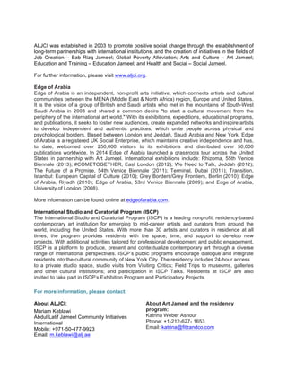 ALJCI was established in 2003 to promote positive social change through the establishment of
long-term partnerships with international institutions, and the creation of initiatives in the fields of
Job Creation – Bab Rizq Jameel; Global Poverty Alleviation; Arts and Culture – Art Jameel;
Education and Training – Education Jameel; and Health and Social – Social Jameel.
For further information, please visit www.aljci.org.
Edge of Arabia
Edge of Arabia is an independent, non-profit arts initiative, which connects artists and cultural
communities between the MENA (Middle East & North Africa) region, Europe and United States.
It is the vision of a group of British and Saudi artists who met in the mountains of South-West
Saudi Arabia in 2003 and shared a common desire "to start a cultural movement from the
periphery of the international art world." With its exhibitions, expeditions, educational programs,
and publications, it seeks to foster new audiences, create expanded networks and inspire artists
to develop independent and authentic practices, which unite people across physical and
psychological borders. Based between London and Jeddah, Saudi Arabia and New York, Edge
of Arabia is a registered UK Social Enterprise, which maintains creative independence and has,
to date, welcomed over 250,000 visitors to its exhibitions and distributed over 50,000
publications worldwide. In 2014 Edge of Arabia launched a grassroots tour across the United
States in partnership with Art Jameel. International exhibitions include: Rhizoma, 55th Venice
Biennale (2013); #COMETOGETHER, East London (2012); We Need to Talk, Jeddah (2012);
The Future of a Promise, 54th Venice Biennale (2011); Terminal, Dubai (2011); Transition,
Istanbul: European Capital of Culture (2010); Grey Borders/Grey Frontiers, Berlin (2010); Edge
of Arabia, Riyadh (2010); Edge of Arabia, 53rd Venice Biennale (2009); and Edge of Arabia,
University of London (2008).
More information can be found online at edgeofarabia.com.
International Studio and Curatorial Program (ISCP)
The International Studio and Curatorial Program (ISCP) is a leading nonprofit, residency-based
contemporary art institution for emerging to mid-career artists and curators from around the
world, including the United States. With more than 30 artists and curators in residence at all
times, the program provides residents with the space, time, and support to develop new
projects. With additional activities tailored for professional development and public engagement,
ISCP is a platform to produce, present and contextualize contemporary art through a diverse
range of international perspectives. ISCP’s public programs encourage dialogue and integrate
residents into the cultural community of New York City. The residency includes 24-hour access
to a private studio space, studio visits from Visiting Critics; Field Trips to museums, galleries
and other cultural institutions; and participation in ISCP Talks. Residents at ISCP are also
invited to take part in ISCP’s Exhibition Program and Participatory Projects.
For more information, please contact:
About ALJCI:
Mariam Keblawi
Abdul Latif Jameel Community Initiatives
International
Mobile: +971-50-477-9923
Email: m.keblawi@alj.ae
About Art Jameel and the residency
program:
Katrina Weber Ashour
Phone: +1-212-627- 1653
Email: katrina@fitzandco.com
 