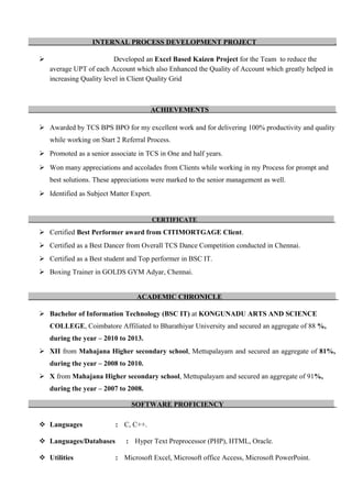 INTERNAL PROCESS DEVELOPMENT PROJECT .
 Developed an Excel Based Kaizen Project for the Team to reduce the
average UPT of each Account which also Enhanced the Quality of Account which greatly helped in
increasing Quality level in Client Quality Grid
ACHIEVEMENTS .
 Awarded by TCS BPS BPO for my excellent work and for delivering 100% productivity and quality
while working on Start 2 Referral Process.
 Promoted as a senior associate in TCS in One and half years.
 Won many appreciations and accolades from Clients while working in my Process for prompt and
best solutions. These appreciations were marked to the senior management as well.
 Identified as Subject Matter Expert.
CERTIFICATE
.
 Certified Best Performer award from CITIMORTGAGE Client.
 Certified as a Best Dancer from Overall TCS Dance Competition conducted in Chennai.
 Certified as a Best student and Top performer in BSC IT.
 Boxing Trainer in GOLDS GYM Adyar, Chennai.
ACADEMIC CHRONICLE .
 Bachelor of Information Technology (BSC IT) at KONGUNADU ARTS AND SCIENCE
COLLEGE, Coimbatore Affiliated to Bharathiyar University and secured an aggregate of 88 %,
during the year – 2010 to 2013.
 XII from Mahajana Higher secondary school, Mettupalayam and secured an aggregate of 81%,
during the year – 2008 to 2010.
 X from Mahajana Higher secondary school, Mettupalayam and secured an aggregate of 91%,
during the year – 2007 to 2008.
SOFTWARE PROFICIENCY .
 Languages : C, C++.
 Languages/Databases : Hyper Text Preprocessor (PHP), HTML, Oracle.
 Utilities : Microsoft Excel, Microsoft office Access, Microsoft PowerPoint.
 