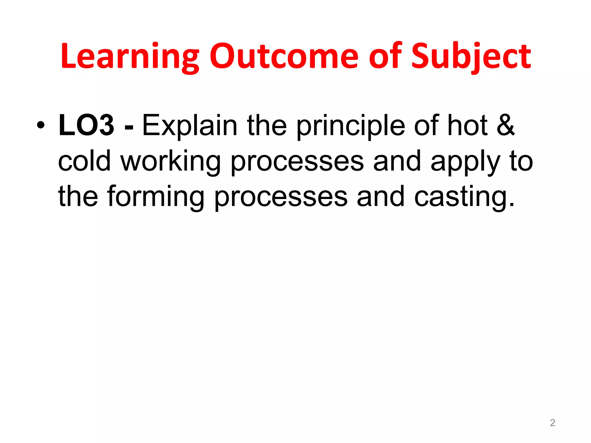 Learning Outcome of Subject
• LO3 - Explain the principle of hot &
cold working processes and apply to
the forming processes and casting.
2
 
