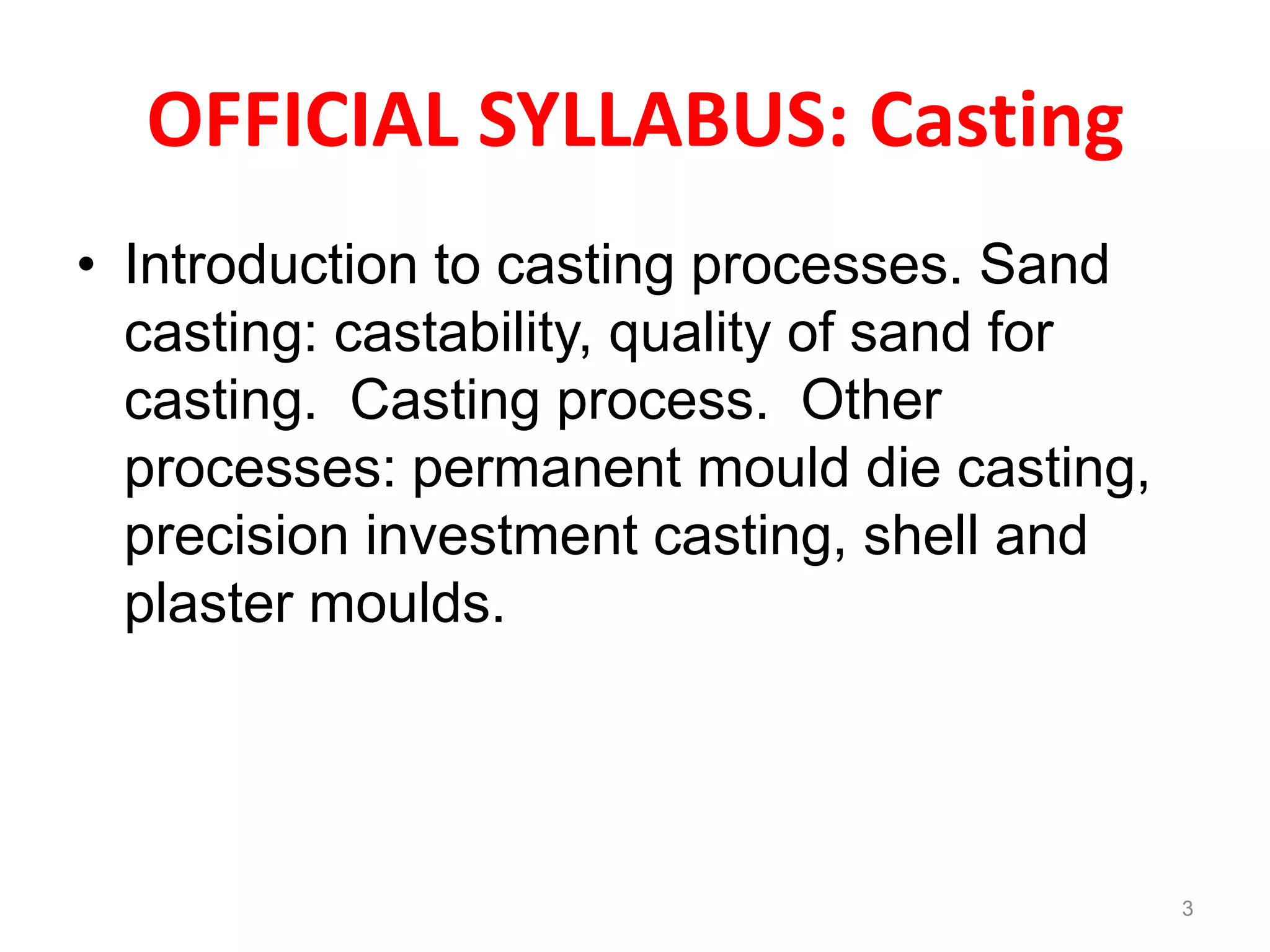 OFFICIAL SYLLABUS: Casting
• Introduction to casting processes. Sand
casting: castability, quality of sand for
casting. Casting process. Other
processes: permanent mould die casting,
precision investment casting, shell and
plaster moulds.
3
 