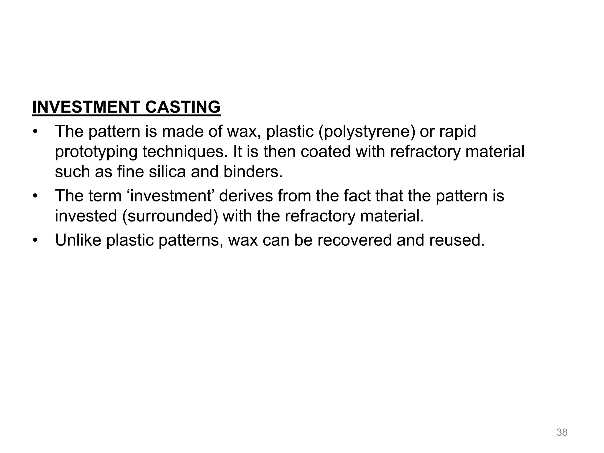 INVESTMENT CASTING
• The pattern is made of wax, plastic (polystyrene) or rapid
prototyping techniques. It is then coated with refractory material
such as fine silica and binders.
• The term ‘investment’ derives from the fact that the pattern is
invested (surrounded) with the refractory material.
• Unlike plastic patterns, wax can be recovered and reused.
38
 