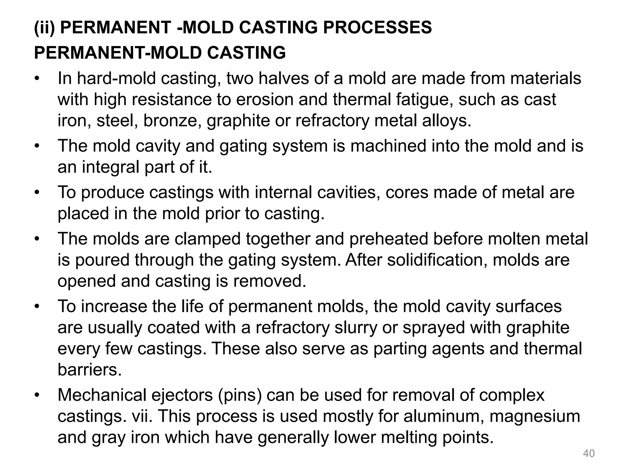 (ii) PERMANENT -MOLD CASTING PROCESSES
PERMANENT-MOLD CASTING
• In hard-mold casting, two halves of a mold are made from materials
with high resistance to erosion and thermal fatigue, such as cast
iron, steel, bronze, graphite or refractory metal alloys.
• The mold cavity and gating system is machined into the mold and is
an integral part of it.
• To produce castings with internal cavities, cores made of metal are
placed in the mold prior to casting.
• The molds are clamped together and preheated before molten metal
is poured through the gating system. After solidification, molds are
opened and casting is removed.
• To increase the life of permanent molds, the mold cavity surfaces
are usually coated with a refractory slurry or sprayed with graphite
every few castings. These also serve as parting agents and thermal
barriers.
• Mechanical ejectors (pins) can be used for removal of complex
castings. vii. This process is used mostly for aluminum, magnesium
and gray iron which have generally lower melting points.
40
 