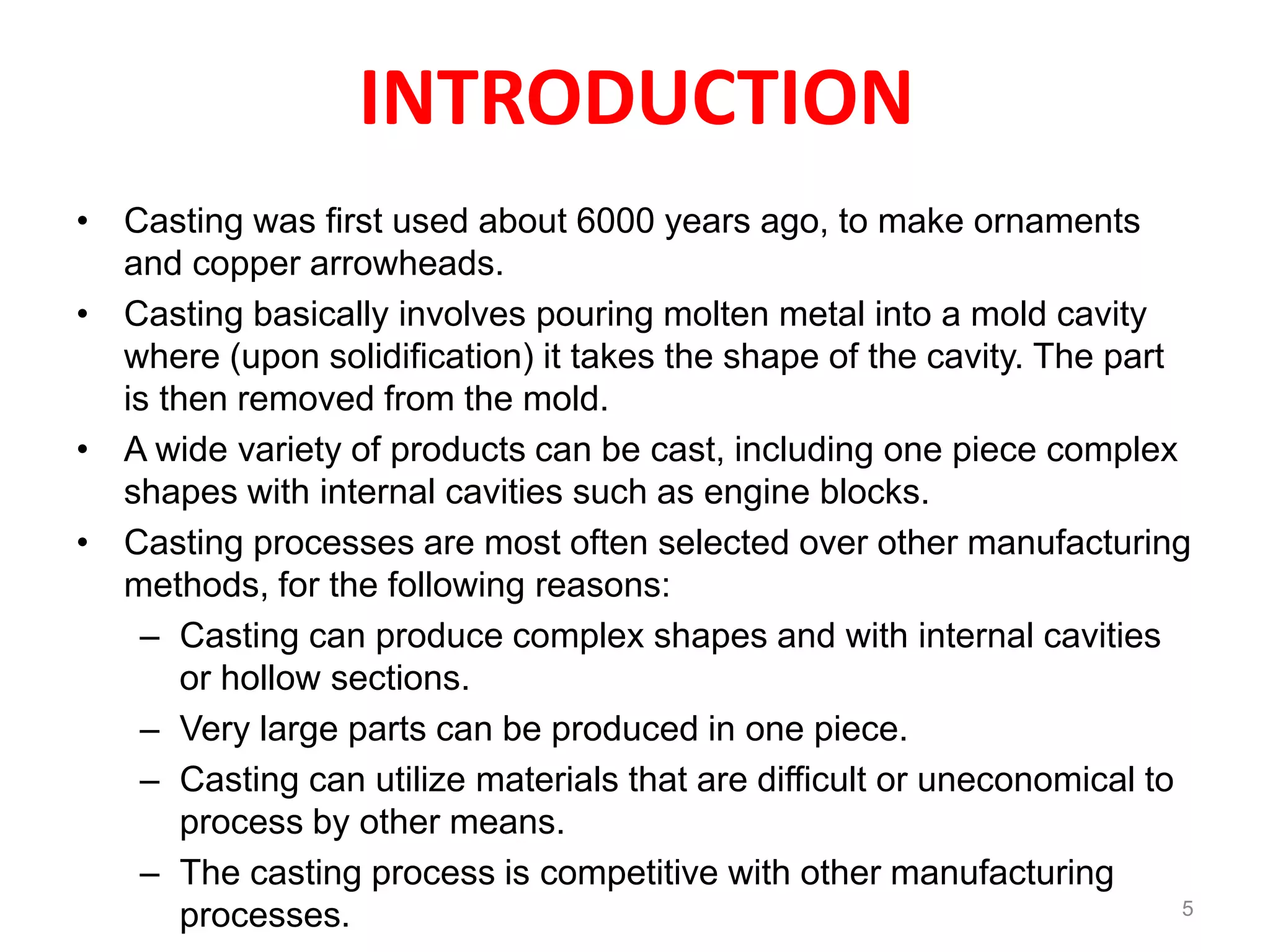 INTRODUCTION
• Casting was first used about 6000 years ago, to make ornaments
and copper arrowheads.
• Casting basically involves pouring molten metal into a mold cavity
where (upon solidification) it takes the shape of the cavity. The part
is then removed from the mold.
• A wide variety of products can be cast, including one piece complex
shapes with internal cavities such as engine blocks.
• Casting processes are most often selected over other manufacturing
methods, for the following reasons:
– Casting can produce complex shapes and with internal cavities
or hollow sections.
– Very large parts can be produced in one piece.
– Casting can utilize materials that are difficult or uneconomical to
process by other means.
– The casting process is competitive with other manufacturing
processes. 5
 