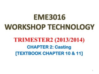 EME3016
WORKSHOP TECHNOLOGY
TRIMESTER2 (2013/2014)
CHAPTER 2: Casting
[TEXTBOOK CHAPTER 10 & 11]
1
 