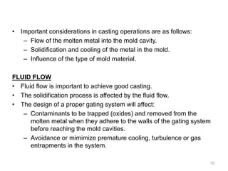 • Important considerations in casting operations are as follows:
– Flow of the molten metal into the mold cavity.
– Solidification and cooling of the metal in the mold.
– Influence of the type of mold material.
FLUID FLOW
• Fluid flow is important to achieve good casting.
• The solidification process is affected by the fluid flow.
• The design of a proper gating system will affect:
– Contaminants to be trapped (oxides) and removed from the
molten metal when they adhere to the walls of the gating system
before reaching the mold cavities.
– Avoidance or mimimize premature cooling, turbulence or gas
entrapments in the system.
10
 