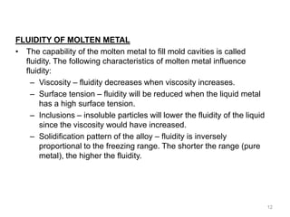 FLUIDITY OF MOLTEN METAL
• The capability of the molten metal to fill mold cavities is called
fluidity. The following characteristics of molten metal influence
fluidity:
– Viscosity – fluidity decreases when viscosity increases.
– Surface tension – fluidity will be reduced when the liquid metal
has a high surface tension.
– Inclusions – insoluble particles will lower the fluidity of the liquid
since the viscosity would have increased.
– Solidification pattern of the alloy – fluidity is inversely
proportional to the freezing range. The shorter the range (pure
metal), the higher the fluidity.
12
 