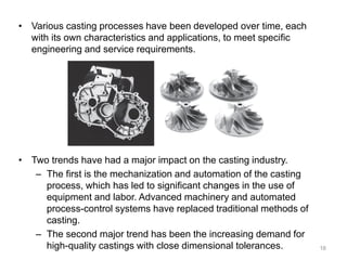 • Various casting processes have been developed over time, each
with its own characteristics and applications, to meet specific
engineering and service requirements.
• Two trends have had a major impact on the casting industry.
– The first is the mechanization and automation of the casting
process, which has led to significant changes in the use of
equipment and labor. Advanced machinery and automated
process-control systems have replaced traditional methods of
casting.
– The second major trend has been the increasing demand for
high-quality castings with close dimensional tolerances. 16
 
