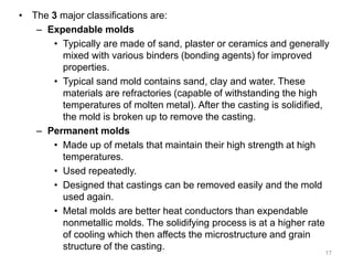 • The 3 major classifications are:
– Expendable molds
• Typically are made of sand, plaster or ceramics and generally
mixed with various binders (bonding agents) for improved
properties.
• Typical sand mold contains sand, clay and water. These
materials are refractories (capable of withstanding the high
temperatures of molten metal). After the casting is solidified,
the mold is broken up to remove the casting.
– Permanent molds
• Made up of metals that maintain their high strength at high
temperatures.
• Used repeatedly.
• Designed that castings can be removed easily and the mold
used again.
• Metal molds are better heat conductors than expendable
nonmetallic molds. The solidifying process is at a higher rate
of cooling which then affects the microstructure and grain
structure of the casting.
17
 