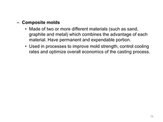 – Composite molds
• Made of two or more different materials (such as sand,
graphite and metal) which combines the advantage of each
material. Have permanent and expendable portion.
• Used in processes to improve mold strength, control cooling
rates and optimize overall economics of the casting process.
18
 