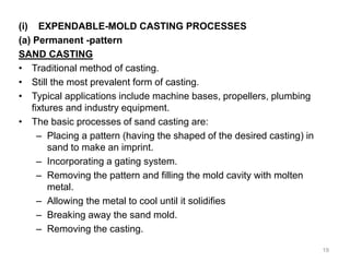 (i) EXPENDABLE-MOLD CASTING PROCESSES
(a) Permanent -pattern
SAND CASTING
• Traditional method of casting.
• Still the most prevalent form of casting.
• Typical applications include machine bases, propellers, plumbing
fixtures and industry equipment.
• The basic processes of sand casting are:
– Placing a pattern (having the shaped of the desired casting) in
sand to make an imprint.
– Incorporating a gating system.
– Removing the pattern and filling the mold cavity with molten
metal.
– Allowing the metal to cool until it solidifies
– Breaking away the sand mold.
– Removing the casting.
19
 