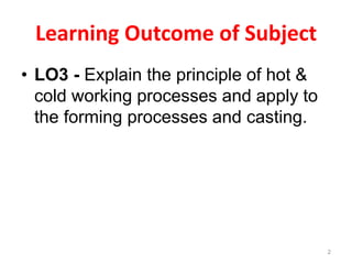 Learning Outcome of Subject
• LO3 - Explain the principle of hot &
cold working processes and apply to
the forming processes and casting.
2
 