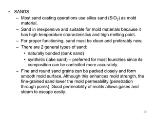 • SANDS
– Most sand casting operations use silica sand (SiO2) as mold
material.
– Sand in inexpensive and suitable for mold materials because it
has high-temperature characteristics and high melting point.
– For proper functioning, sand must be clean and preferably new.
– There are 2 general types of sand:
• naturally bonded (bank sand)
• synthetic (lake sand) – preferred for most foundries since its
composition can be controlled more accurately.
– Fine and round sand grains can be packed closely and form
smooth mold surface. Although this enhances mold strength, the
fine-grained sand lower the mold permeability (penetration
through pores). Good permeability of molds allows gases and
steam to escape easily.
20
 