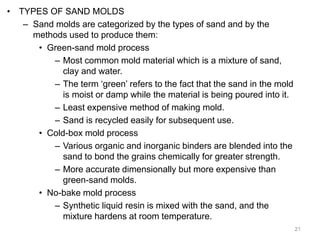 • TYPES OF SAND MOLDS
– Sand molds are categorized by the types of sand and by the
methods used to produce them:
• Green-sand mold process
– Most common mold material which is a mixture of sand,
clay and water.
– The term ‘green’ refers to the fact that the sand in the mold
is moist or damp while the material is being poured into it.
– Least expensive method of making mold.
– Sand is recycled easily for subsequent use.
• Cold-box mold process
– Various organic and inorganic binders are blended into the
sand to bond the grains chemically for greater strength.
– More accurate dimensionally but more expensive than
green-sand molds.
• No-bake mold process
– Synthetic liquid resin is mixed with the sand, and the
mixture hardens at room temperature.
21
 