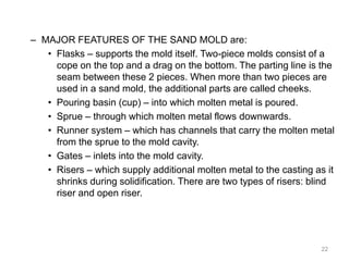 – MAJOR FEATURES OF THE SAND MOLD are:
• Flasks – supports the mold itself. Two-piece molds consist of a
cope on the top and a drag on the bottom. The parting line is the
seam between these 2 pieces. When more than two pieces are
used in a sand mold, the additional parts are called cheeks.
• Pouring basin (cup) – into which molten metal is poured.
• Sprue – through which molten metal flows downwards.
• Runner system – which has channels that carry the molten metal
from the sprue to the mold cavity.
• Gates – inlets into the mold cavity.
• Risers – which supply additional molten metal to the casting as it
shrinks during solidification. There are two types of risers: blind
riser and open riser.
22
 