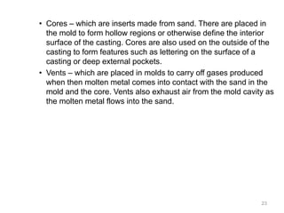 • Cores – which are inserts made from sand. There are placed in
the mold to form hollow regions or otherwise define the interior
surface of the casting. Cores are also used on the outside of the
casting to form features such as lettering on the surface of a
casting or deep external pockets.
• Vents – which are placed in molds to carry off gases produced
when then molten metal comes into contact with the sand in the
mold and the core. Vents also exhaust air from the mold cavity as
the molten metal flows into the sand.
23
 