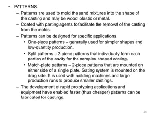 • PATTERNS
– Patterns are used to mold the sand mixtures into the shape of
the casting and may be wood, plastic or metal.
– Coated with parting agents to facilitate the removal of the casting
from the molds.
– Patterns can be designed for specific applications:
• One-piece patterns – generally used for simpler shapes and
low-quantity production.
• Split patterns – 2-piece patterns that individually form each
portion of the cavity for the complex-shaped casting.
• Match-plate patterns – 2-piece patterns that are mounted on
either side of a single plate. Gating system is mounted on the
drag side. It is used with molding machines and large
production runs to produce smaller castings.
– The development of rapid prototyping applications and
equipment have enabled faster (thus cheaper) patterns can be
fabricated for castings.
25
 