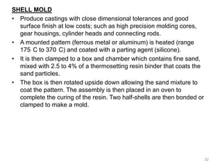 SHELL MOLD
• Produce castings with close dimensional tolerances and good
surface finish at low costs; such as high precision molding cores,
gear housings, cylinder heads and connecting rods.
• A mounted pattern (ferrous metal or aluminum) is heated (range
175 C to 370 C) and coated with a parting agent (silicone).
• It is then clamped to a box and chamber which contains fine sand,
mixed with 2.5 to 4% of a thermosetting resin binder that coats the
sand particles.
• The box is then rotated upside down allowing the sand mixture to
coat the pattern. The assembly is then placed in an oven to
complete the curing of the resin. Two half-shells are then bonded or
clamped to make a mold.
32
 