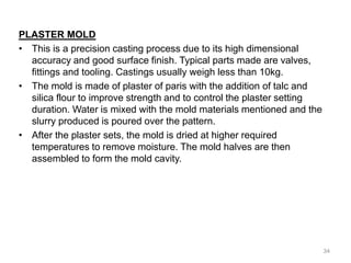 PLASTER MOLD
• This is a precision casting process due to its high dimensional
accuracy and good surface finish. Typical parts made are valves,
fittings and tooling. Castings usually weigh less than 10kg.
• The mold is made of plaster of paris with the addition of talc and
silica flour to improve strength and to control the plaster setting
duration. Water is mixed with the mold materials mentioned and the
slurry produced is poured over the pattern.
• After the plaster sets, the mold is dried at higher required
temperatures to remove moisture. The mold halves are then
assembled to form the mold cavity.
34
 